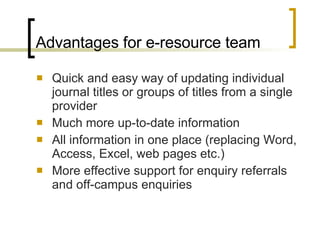 Advantages for e-resource team Quick and easy way of updating individual journal titles or groups of titles from a single provider Much more up-to-date information All information in one place (replacing Word, Access, Excel, web pages etc.) More effective support for enquiry referrals and off-campus enquiries