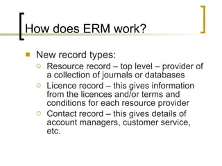 How does ERM work? New record types: Resource record – top level – provider of a collection of journals or databases Licence record – this gives information from the licences and/or terms and conditions for each resource provider Contact record – this gives details of account managers, customer service, etc.