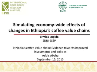 ETHIOPIAN DEVELOPMENT
RESEARCH INSTITUTE
Simulating economy-wide effects of
changes in Ethiopia’s coffee value chains
Ermias Engida
EDRI-ESSP
Ethiopia’s coffee value chain: Evidence towards improved
investments and policies
Addis Ababa
September 15, 2015
1
 