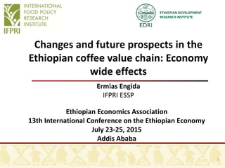 ETHIOPIAN DEVELOPMENT
RESEARCH INSTITUTE
Changes and future prospects in the
Ethiopian coffee value chain: Economy
wide effects
Ermias Engida
IFPRI ESSP
Ethiopian Economics Association
13th International Conference on the Ethiopian Economy
July 23-25, 2015
Addis Ababa
1
 