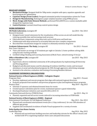 Ermias E. Lemma Resume - Page 2
RELEVANT COURSES
 Mechanical Design: Designed shaft for 50hp motor complete with specs, equation appendix and
Excel program for optimization
 Capstone Design (Team Leader): Designed automated product transportation system for Trane
 Design for Manufacturing: Redesigned a paper airplane launcher using DFMA process
 Mech. Design with Finite Element Methods: performed FEA (ANSYS) on a custom stackable pallet
designed by Capstone team
 Control Systems: Learned closed loop control system design
WORK EXPERIENCE
UK Fluids Laboratory, Lexington KY Jun 2013 - Nov 2013
Research Assistant
 Designed water tunnel extensions for the visualization of flow across an aircraft model thereby
reducing assembly time and increasing result accuracy
 Fabricated basic components using shop tools such as drill press and band saw;
 Collaborated with shop technician to accurately fabricate more complex components
 Recorded flow visualization images for analysis to ultimately minimize drag force
Academic Enhancement: The Study, Lexington KY Oct 2013 - Present
Peer Tutor Calculus 3
 Tutor and mentor an average of 10 students per night in Calculus 3; foster problem solving skills
using Socratic teaching methods
 Certified College Reading and Learning Association (CRLA) Tutor; attend training 15 hrs/yr
Office of Residence Life, Lexington KY Jan 2015 - May 2015
Resident Advisor
 Supervised a diverse residential community of 28 undergraduates by implementing all University
and Housing policies
 Budgeted and allocated money used for planning of residence hall/floor events; and increased
attendance at social and educational programs by 30% through aggressive advertising campaign
 Assisted in the selection, evaluation and training of incoming Resident Advisors
LEADERSHIP EXPERIENCE/ORGANIZATIONS
National Society of Black Engineers (NSBE) – Collegiate Chapter
Programs Chair Aug 2015 - Present
 Develop, implement and execute programs that align with national/regional directives
 Evaluate proposals from members and previous programs to plan and implement future programs
Finance Chair May 2014 - Aug 2015
 Solicited 15 sponsors and obtained donated items for events
 Created sponsor solicitation plan for events; maintained sponsor a good relationship
 Developed fundraiser initiatives and raised $1100 in 2014-15
Community Outreach/Service (TORCH) Chair Jan 2013 - May 14
 Planned, organized and led service events tailored to increasing minorities in STEM fields
National Society of Black Engineers (NSBE) – Regional
Entertainment Coordinator for Fall Regional Conference May 2013 - Nov 2013
 Planned and coordinated entertainment events (for a 3 day conference) for over 500 attendees of
different age groups
 Supplied and coordinated circulation of Audio Visual equipment for a variety of events
Delta Epsilon Iota Honor Society
Leadership Chair Aug 2014 - May 2015
 Planned and executed team building exercises and leadership retreats for the officer’s board; and
worked with VP in organizing employer show cases and panel discussions
 