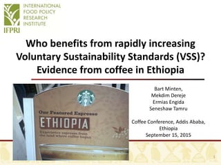 Who benefits from rapidly increasing
Voluntary Sustainability Standards (VSS)?
Evidence from coffee in Ethiopia
Bart Minten,
Mekdim Dereje
Ermias Engida
Seneshaw Tamru
Coffee Conference, Addis Ababa,
Ethiopia
September 15, 2015
1
 