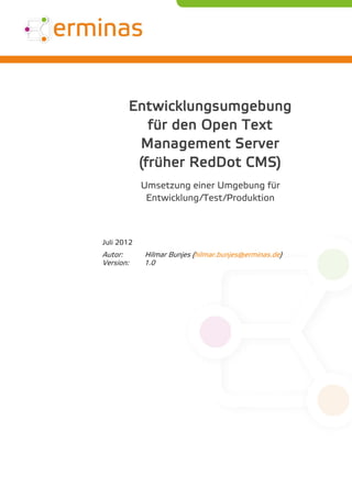 Entwicklungsumgebung
              für den Open Text
            Management Server
            (früher RedDot CMS)
            Umsetzung einer Umgebung für
             Entwicklung/Test/Produktion



Juli 2012
Autor:      Hilmar Bunjes (hilmar.bunjes@erminas.de)
Version:    1.0
 