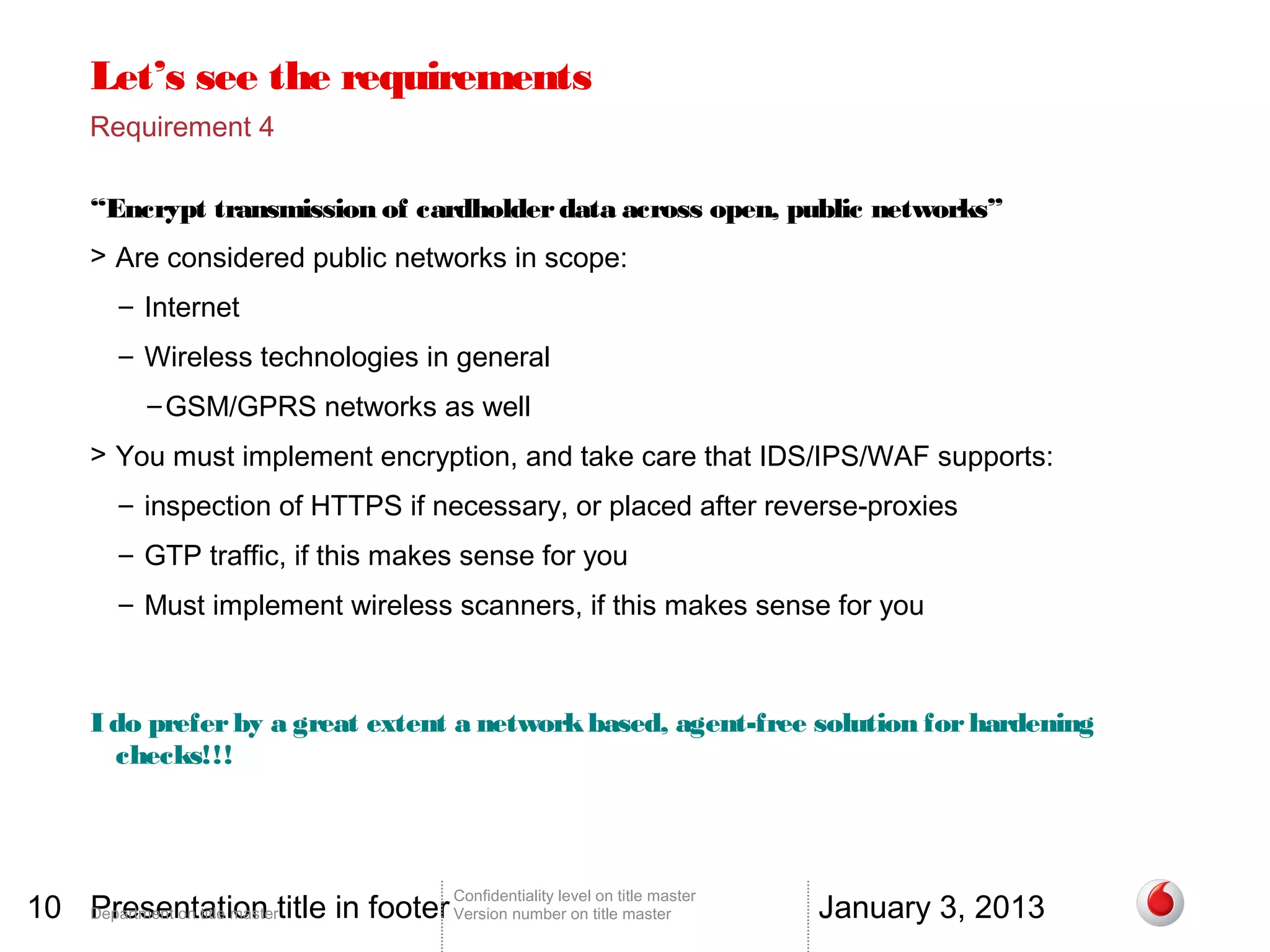 Let’s see the requirements
       Requirement 4

       “Encrypt transmission of cardholder data across open, public networks”
       > Are considered public networks in scope:
          – Internet
          – Wireless technologies in general
              – GSM/GPRS networks as well
       > You must implement encryption, and take care that IDS/IPS/WAF supports:
          – inspection of HTTPS if necessary, or placed after reverse-proxies
          – GTP traffic, if this makes sense for you
          – Must implement wireless scanners, if this makes sense for you



       I do prefer by a great extent a network based, agent-free solution for hardening
         checks!!!




10 Department on title mastertitle in footer Version number on title master
   Presentation                                                                          January 3, 2013
                                                 Confidentiality level on title master
 