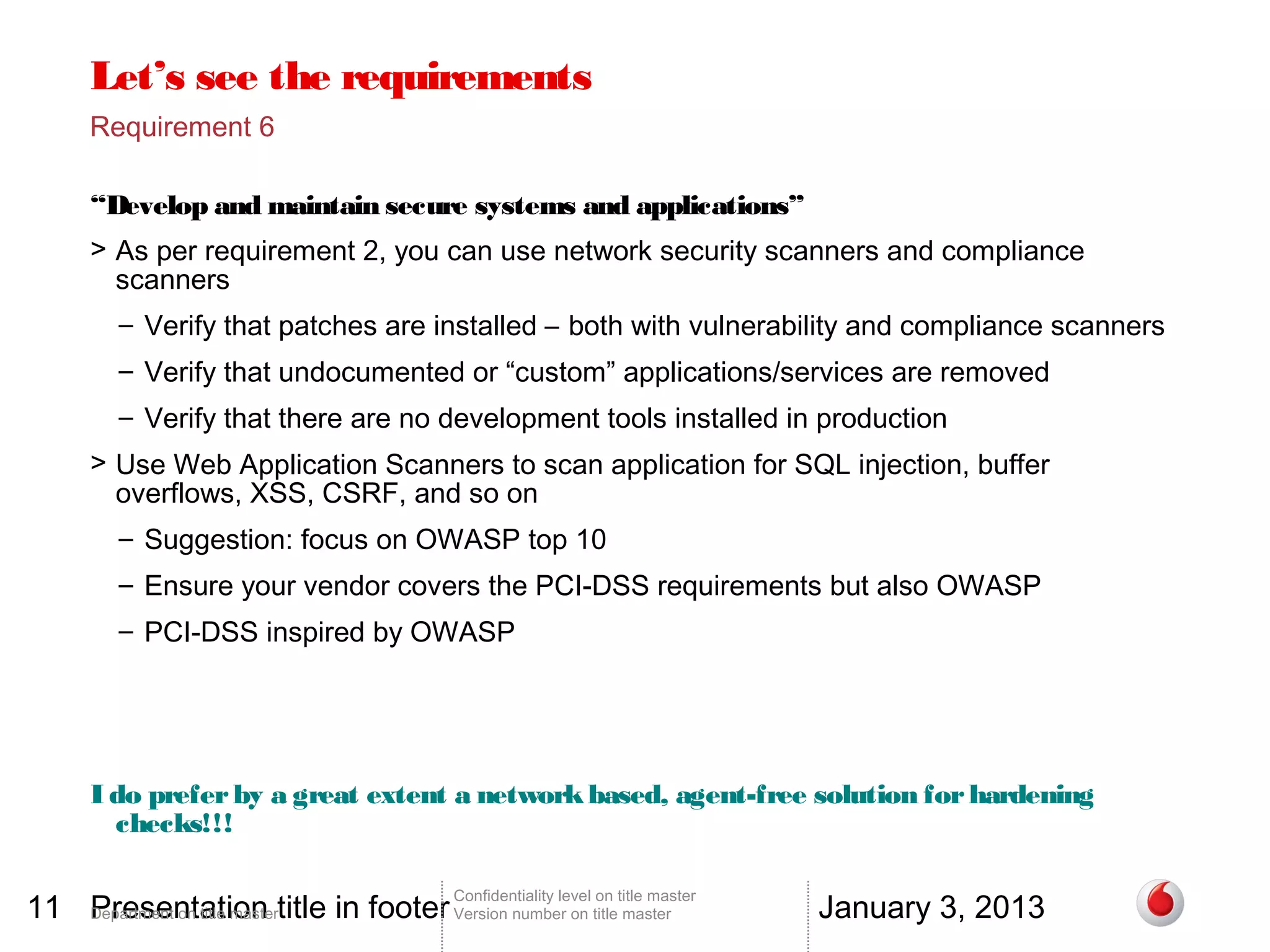Let’s see the requirements
       Requirement 6

       “Develop and maintain secure systems and applications”
       > As per requirement 2, you can use network security scanners and compliance
         scanners
          – Verify that patches are installed – both with vulnerability and compliance scanners
          – Verify that undocumented or “custom” applications/services are removed
          – Verify that there are no development tools installed in production
       > Use Web Application Scanners to scan application for SQL injection, buffer
         overflows, XSS, CSRF, and so on
          – Suggestion: focus on OWASP top 10
          – Ensure your vendor covers the PCI-DSS requirements but also OWASP
          – PCI-DSS inspired by OWASP




       I do prefer by a great extent a network based, agent-free solution for hardening
         checks!!!


11 Department on title mastertitle in footer Version number on title master
   Presentation                                                                          January 3, 2013
                                                 Confidentiality level on title master
 