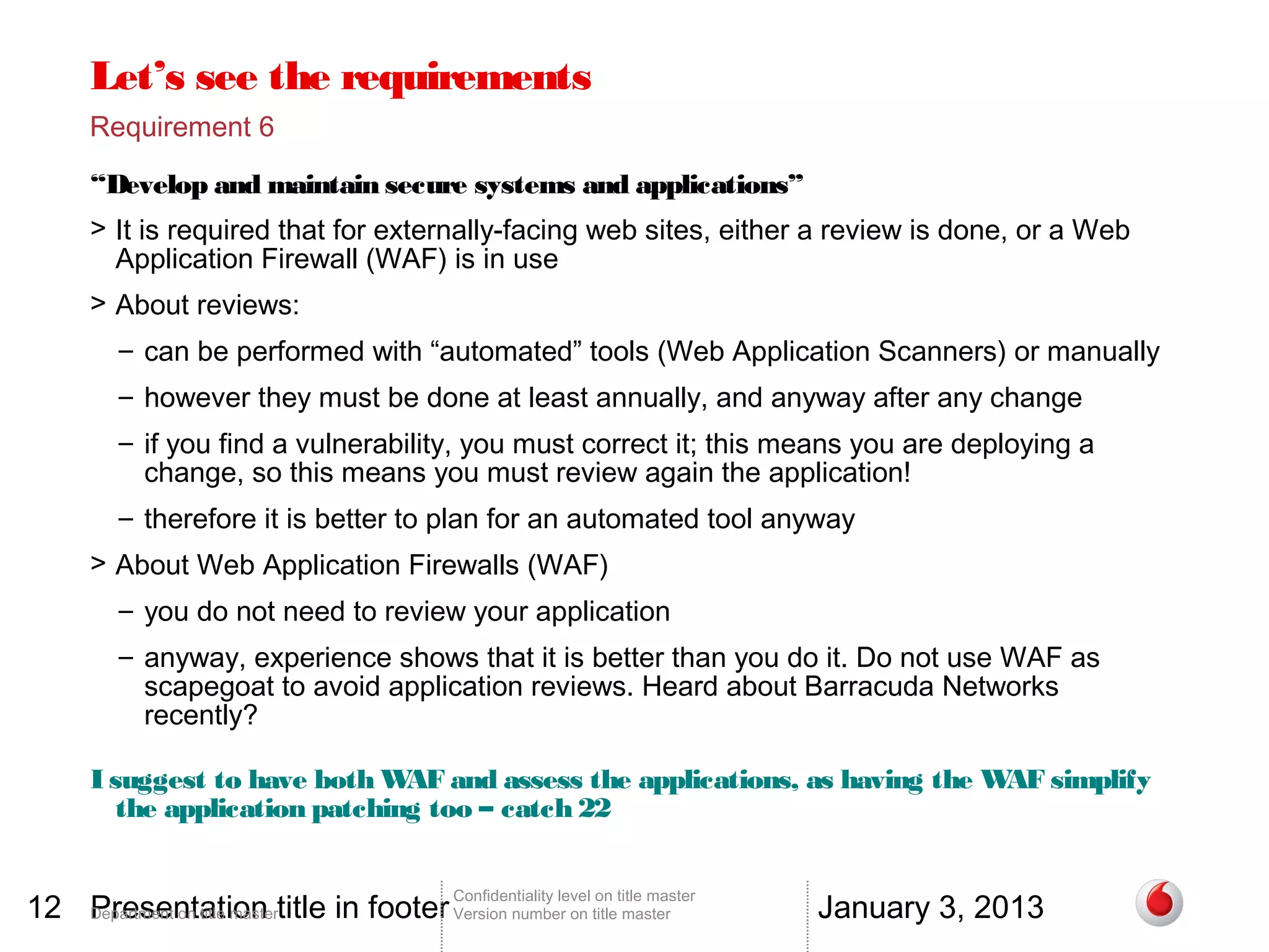 Let’s see the requirements
       Requirement 6

       “Develop and maintain secure systems and applications”
       > It is required that for externally-facing web sites, either a review is done, or a Web
         Application Firewall (WAF) is in use
       > About reviews:
          – can be performed with “automated” tools (Web Application Scanners) or manually
          – however they must be done at least annually, and anyway after any change
          – if you find a vulnerability, you must correct it; this means you are deploying a
            change, so this means you must review again the application!
          – therefore it is better to plan for an automated tool anyway
       > About Web Application Firewalls (WAF)
          – you do not need to review your application
          – anyway, experience shows that it is better than you do it. Do not use WAF as
            scapegoat to avoid application reviews. Heard about Barracuda Networks
            recently?

       I suggest to have both W and assess the applications, as having the W simplify
                                 AF                                         AF
          the application patching too – catch 22


12 Department on title mastertitle in footer Version number on title master
   Presentation                                                                          January 3, 2013
                                                 Confidentiality level on title master
 