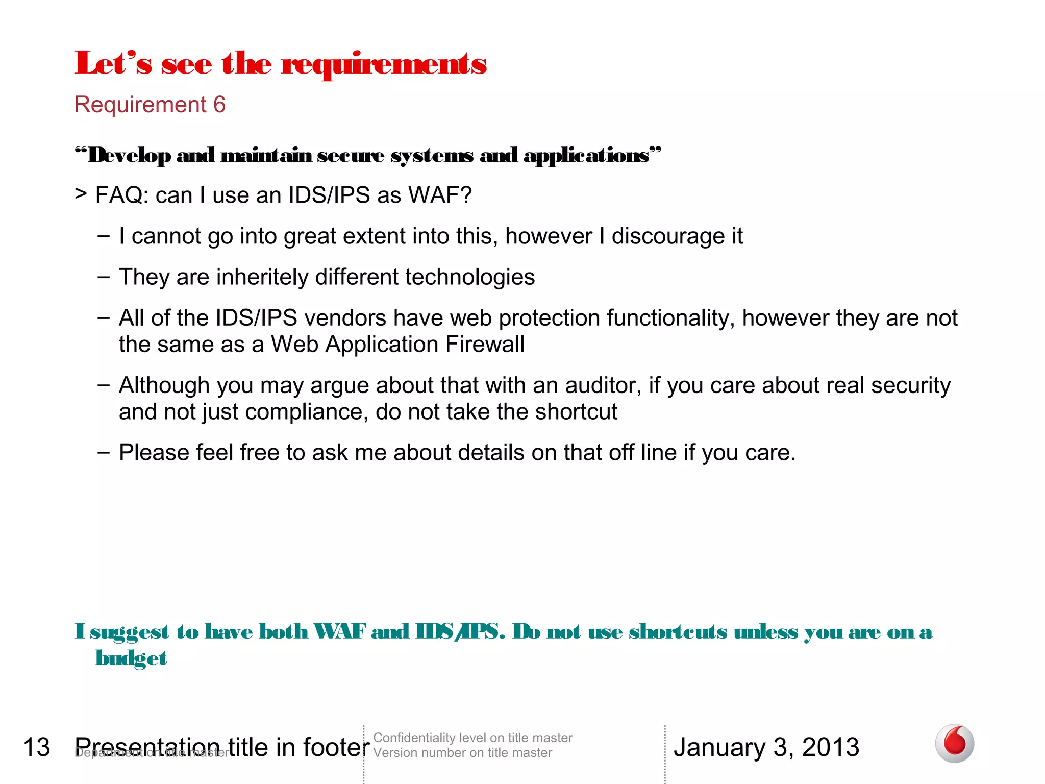 Let’s see the requirements
       Requirement 6

       “Develop and maintain secure systems and applications”
       > FAQ: can I use an IDS/IPS as WAF?
          – I cannot go into great extent into this, however I discourage it
          – They are inheritely different technologies
          – All of the IDS/IPS vendors have web protection functionality, however they are not
            the same as a Web Application Firewall
          – Although you may argue about that with an auditor, if you care about real security
            and not just compliance, do not take the shortcut
          – Please feel free to ask me about details on that off line if you care.




       I suggest to have both W and IDS/
                               AF      IPS. Do not use shortcuts unless you are on a
          budget


13 Department on title mastertitle in footer Version number on title master
   Presentation                                                                          January 3, 2013
                                                 Confidentiality level on title master
 