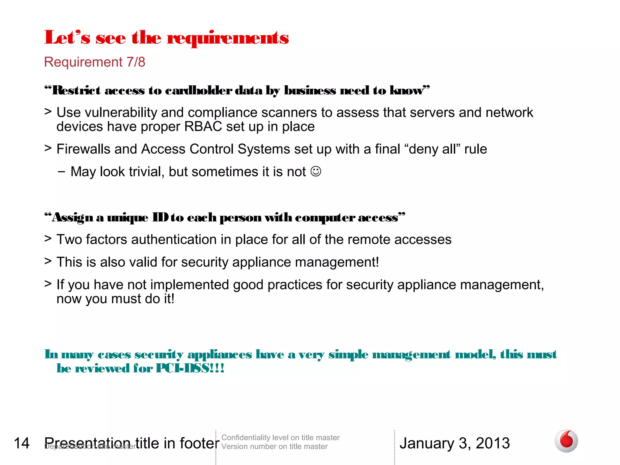 Let’s see the requirements
       Requirement 7/8

       “Restrict access to cardholder data by business need to know”
       > Use vulnerability and compliance scanners to assess that servers and network
         devices have proper RBAC set up in place
       > Firewalls and Access Control Systems set up with a final “deny all” rule
          – May look trivial, but sometimes it is not 


       “Assign a unique ID to each person with computer access”
       > Two factors authentication in place for all of the remote accesses
       > This is also valid for security appliance management!
       > If you have not implemented good practices for security appliance management,
         now you must do it!



       In many cases security appliances have a very simple management model, this must
         be reviewed for PCI-DSS!!!




14 Department on title mastertitle in footer Version number on title master
   Presentation                                                                          January 3, 2013
                                                 Confidentiality level on title master
 