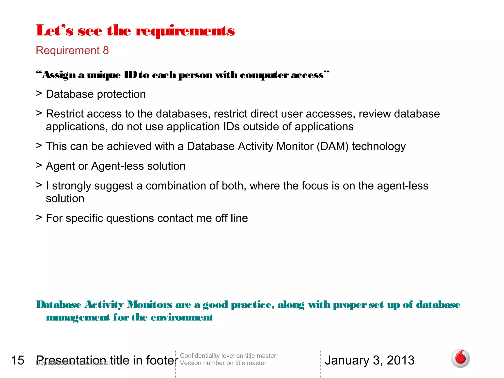 Let’s see the requirements
       Requirement 8

       “Assign a unique ID to each person with computer access”
       > Database protection
       > Restrict access to the databases, restrict direct user accesses, review database
         applications, do not use application IDs outside of applications
       > This can be achieved with a Database Activity Monitor (DAM) technology
       > Agent or Agent-less solution
       > I strongly suggest a combination of both, where the focus is on the agent-less
         solution
       > For specific questions contact me off line




       Database Activity Monitors are a good practice, along with proper set up of database
        management for the environment


15 Department on title mastertitle in footer Version number on title master
   Presentation                                                                          January 3, 2013
                                                 Confidentiality level on title master
 