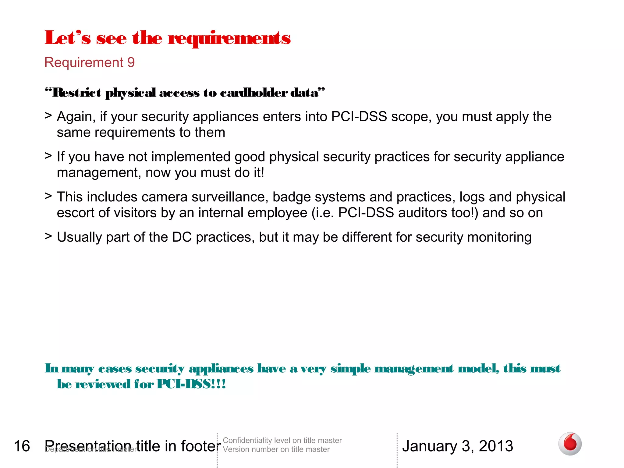Let’s see the requirements
       Requirement 9

       “Restrict physical access to cardholder data”
       > Again, if your security appliances enters into PCI-DSS scope, you must apply the
         same requirements to them
       > If you have not implemented good physical security practices for security appliance
         management, now you must do it!
       > This includes camera surveillance, badge systems and practices, logs and physical
         escort of visitors by an internal employee (i.e. PCI-DSS auditors too!) and so on
       > Usually part of the DC practices, but it may be different for security monitoring




       In many cases security appliances have a very simple management model, this must
         be reviewed for PCI-DSS!!!



16 Department on title mastertitle in footer Version number on title master
   Presentation                                                                          January 3, 2013
                                                 Confidentiality level on title master
 