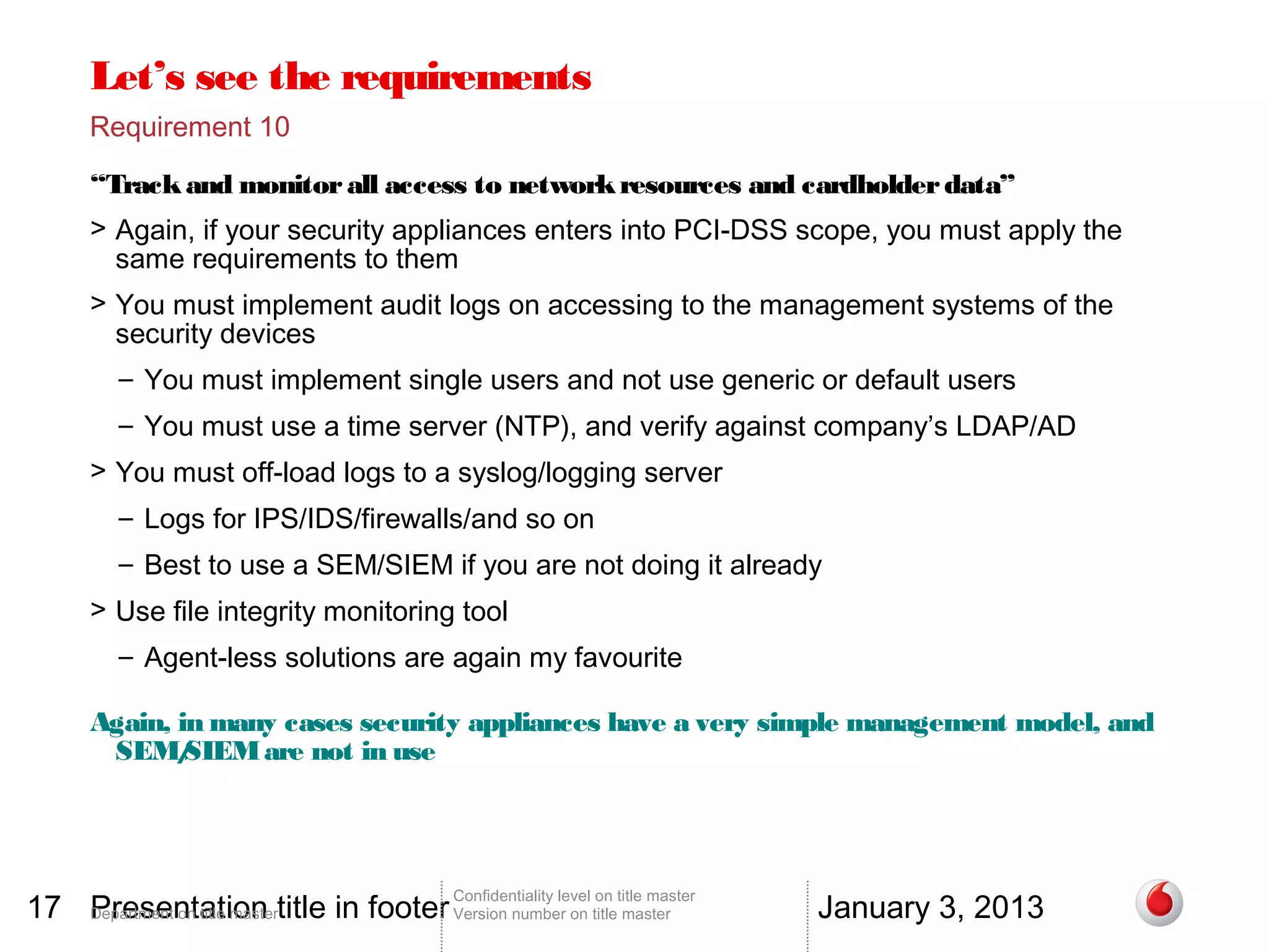 Let’s see the requirements
       Requirement 10

       “Track and monitor all access to network resources and cardholder data”
       > Again, if your security appliances enters into PCI-DSS scope, you must apply the
         same requirements to them
       > You must implement audit logs on accessing to the management systems of the
         security devices
          – You must implement single users and not use generic or default users
          – You must use a time server (NTP), and verify against company’s LDAP/AD
       > You must off-load logs to a syslog/logging server
          – Logs for IPS/IDS/firewalls/and so on
          – Best to use a SEM/SIEM if you are not doing it already
       > Use file integrity monitoring tool
          – Agent-less solutions are again my favourite

       Again, in many cases security appliances have a very simple management model, and
        SEM/   SIEM are not in use




17 Department on title mastertitle in footer Version number on title master
   Presentation                                                                          January 3, 2013
                                                 Confidentiality level on title master
 