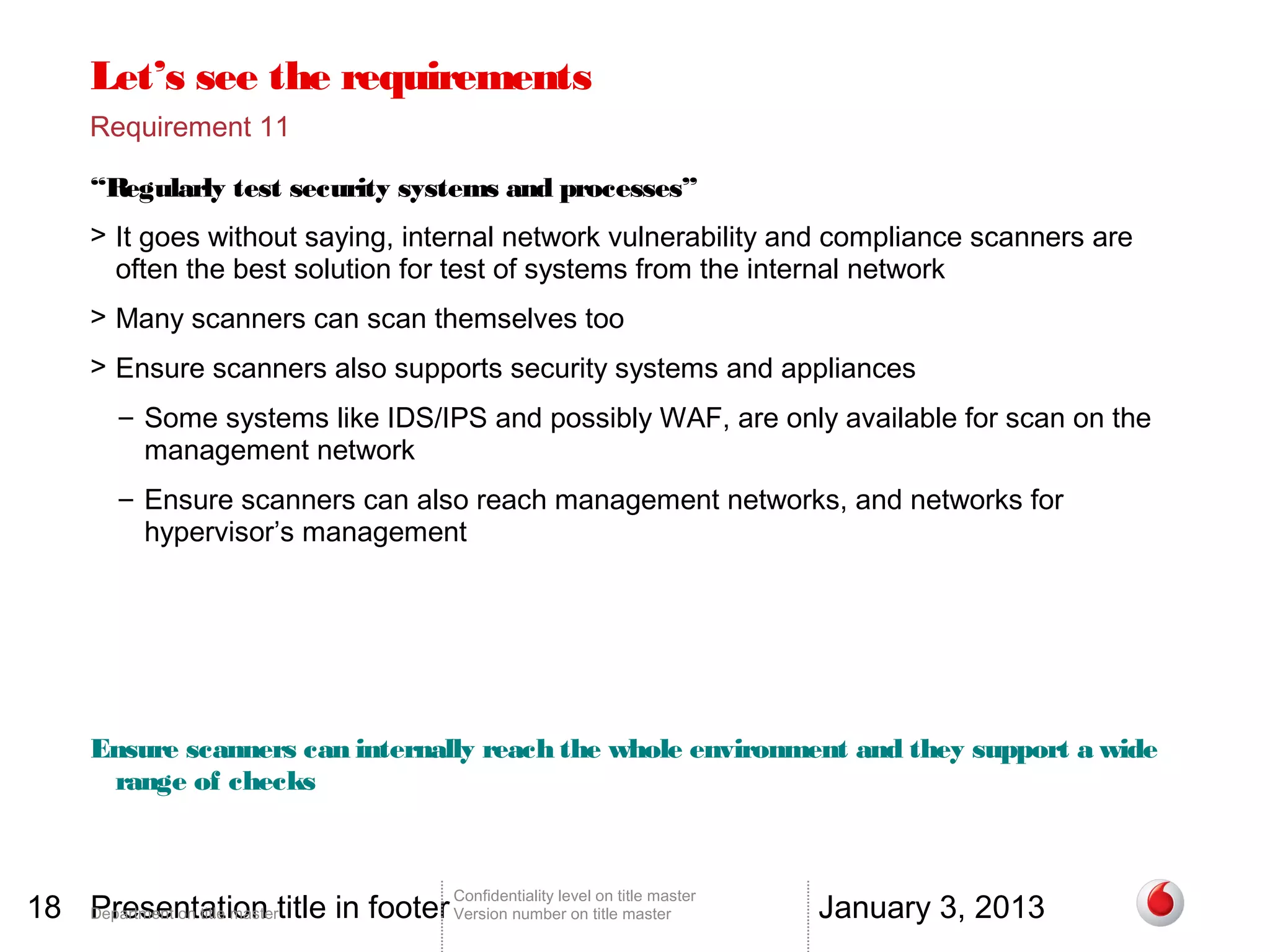 Let’s see the requirements
       Requirement 11

       “Regularly test security systems and processes”
       > It goes without saying, internal network vulnerability and compliance scanners are
         often the best solution for test of systems from the internal network
       > Many scanners can scan themselves too
       > Ensure scanners also supports security systems and appliances
          – Some systems like IDS/IPS and possibly WAF, are only available for scan on the
            management network
          – Ensure scanners can also reach management networks, and networks for
            hypervisor’s management




       Ensure scanners can internally reach the whole environment and they support a wide
        range of checks



18 Department on title mastertitle in footer Version number on title master
   Presentation                                                                          January 3, 2013
                                                 Confidentiality level on title master
 