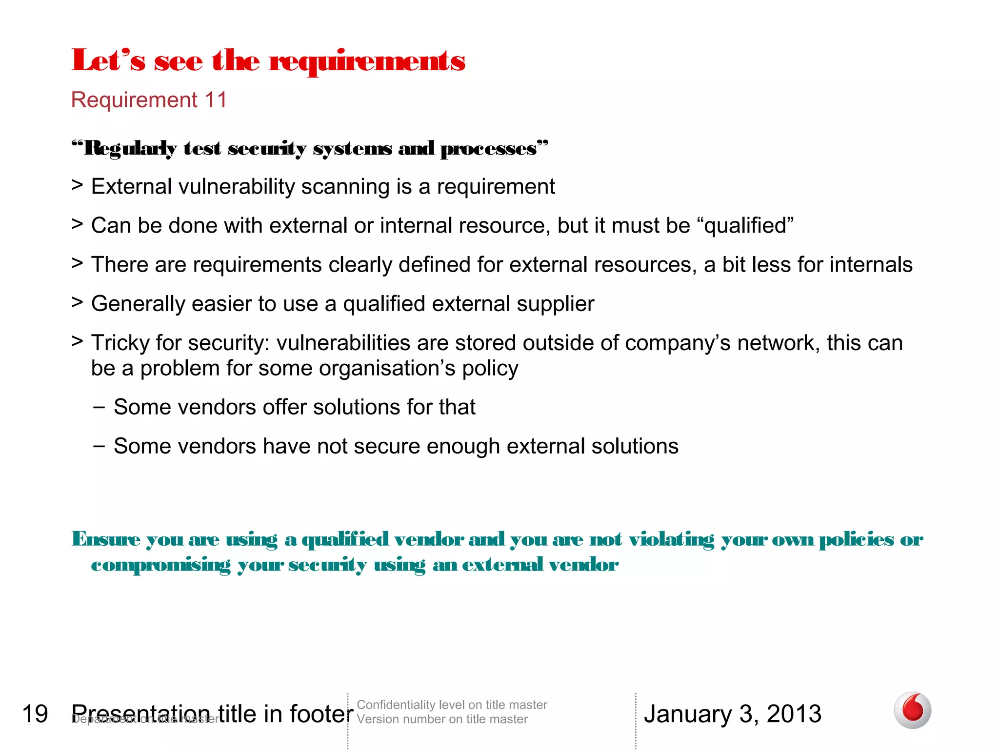 Let’s see the requirements
       Requirement 11

       “Regularly test security systems and processes”
       > External vulnerability scanning is a requirement
       > Can be done with external or internal resource, but it must be “qualified”
       > There are requirements clearly defined for external resources, a bit less for internals
       > Generally easier to use a qualified external supplier
       > Tricky for security: vulnerabilities are stored outside of company’s network, this can
         be a problem for some organisation’s policy
          – Some vendors offer solutions for that
          – Some vendors have not secure enough external solutions



       Ensure you are using a qualified vendor and you are not violating your own policies or
        compromising your security using an external vendor




19 Department on title mastertitle in footer Version number on title master
   Presentation                                                                          January 3, 2013
                                                 Confidentiality level on title master
 