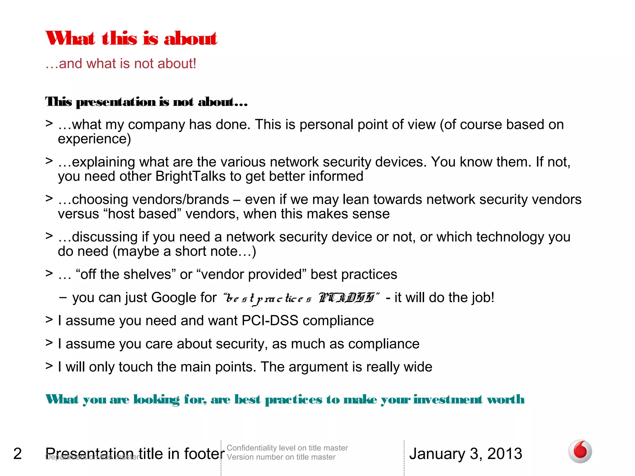 W this is about
     hat
    …and what is not about!

    This presentation is not about…
    > …what my company has done. This is personal point of view (of course based on
      experience)
    > …explaining what are the various network security devices. You know them. If not,
      you need other BrightTalks to get better informed
    > …choosing vendors/brands – even if we may lean towards network security vendors
      versus “host based” vendors, when this makes sense
    > …discussing if you need a network security device or not, or which technology you
      do need (maybe a short note…)
    > … “off the shelves” or “vendor provided” best practices
       – you can just Google for “be s t p ra c tic e s PCI
                                                          -DSS” - it will do the job!
    > I assume you need and want PCI-DSS compliance
    > I assume you care about security, as much as compliance
    > I will only touch the main points. The argument is really wide

    What you are looking for, are best practices to make your investment worth


2   Presentation title in footer Version number on title master                 January 3, 2013
                                        Confidentiality level on title master
    Department on title master
 