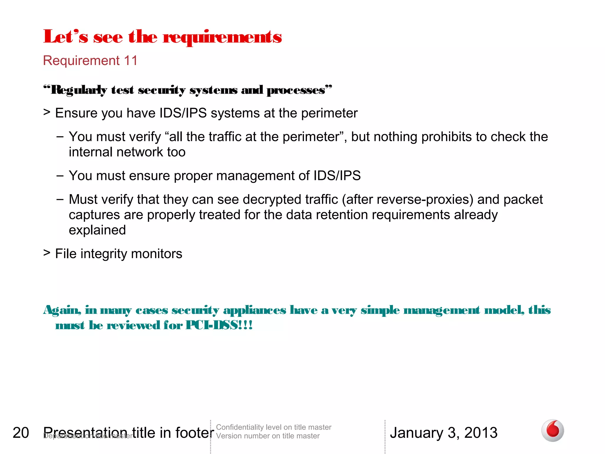 Let’s see the requirements
       Requirement 11

       “Regularly test security systems and processes”
       > Ensure you have IDS/IPS systems at the perimeter
          – You must verify “all the traffic at the perimeter”, but nothing prohibits to check the
            internal network too
          – You must ensure proper management of IDS/IPS
          – Must verify that they can see decrypted traffic (after reverse-proxies) and packet
            captures are properly treated for the data retention requirements already
            explained
       > File integrity monitors



       Again, in many cases security appliances have a very simple management model, this
        must be reviewed for PCI-DSS!!!




20 Department on title mastertitle in footer Version number on title master
   Presentation                                                                          January 3, 2013
                                                 Confidentiality level on title master
 