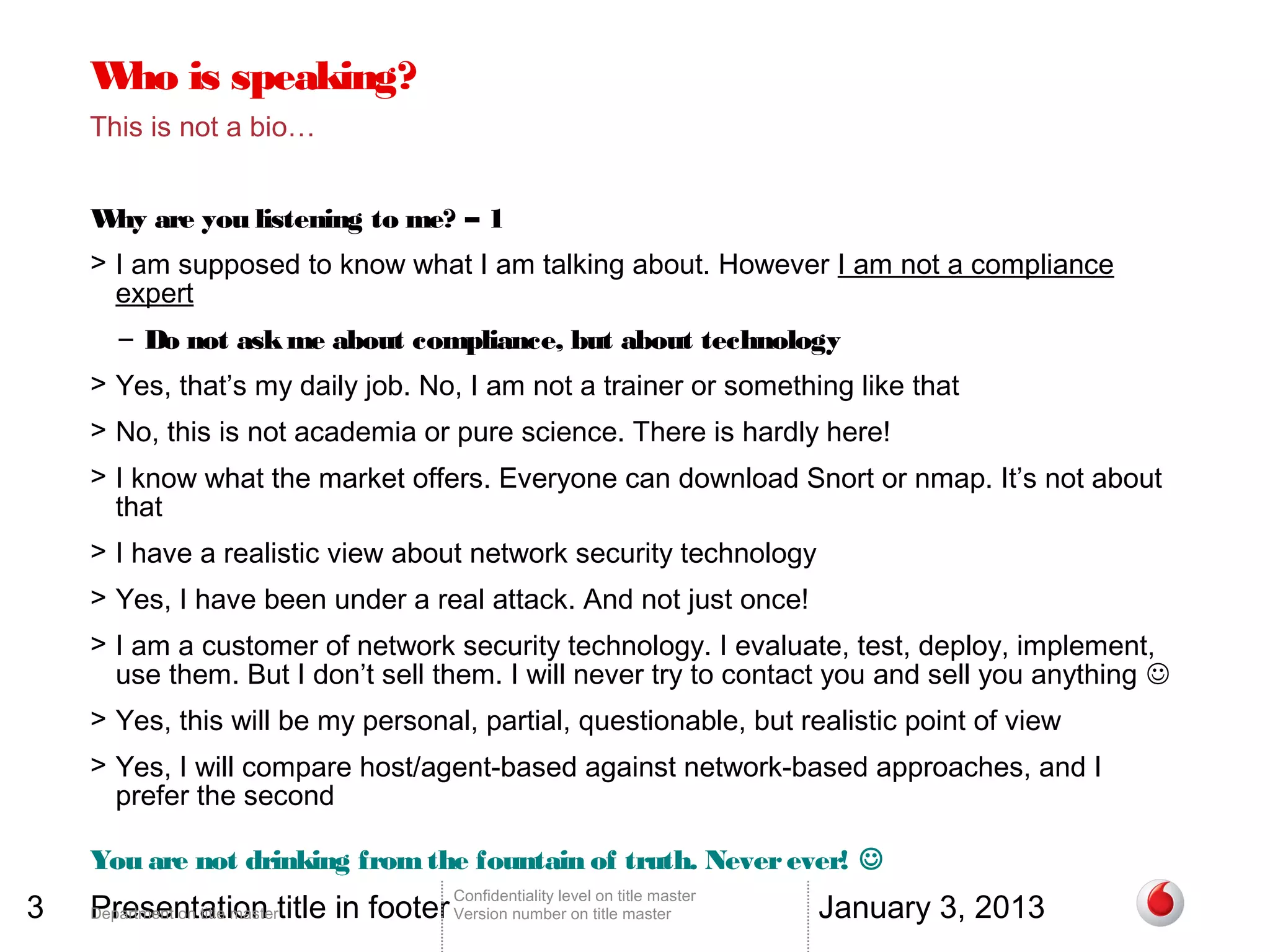 W is speaking?
     ho
    This is not a bio…


    W are you listening to me? – 1
     hy
    > I am supposed to know what I am talking about. However I am not a compliance
      expert
       – Do not ask me about compliance, but about technology
    > Yes, that’s my daily job. No, I am not a trainer or something like that
    > No, this is not academia or pure science. There is hardly here!
    > I know what the market offers. Everyone can download Snort or nmap. It’s not about
      that
    > I have a realistic view about network security technology
    > Yes, I have been under a real attack. And not just once!
    > I am a customer of network security technology. I evaluate, test, deploy, implement,
      use them. But I don’t sell them. I will never try to contact you and sell you anything 
    > Yes, this will be my personal, partial, questionable, but realistic point of view
    > Yes, I will compare host/agent-based against network-based approaches, and I
      prefer the second

    You are not drinking from the fountain of truth. Never ever! 
3   Presentation title in footer Version number on title master                 January 3, 2013
                                        Confidentiality level on title master
    Department on title master
 