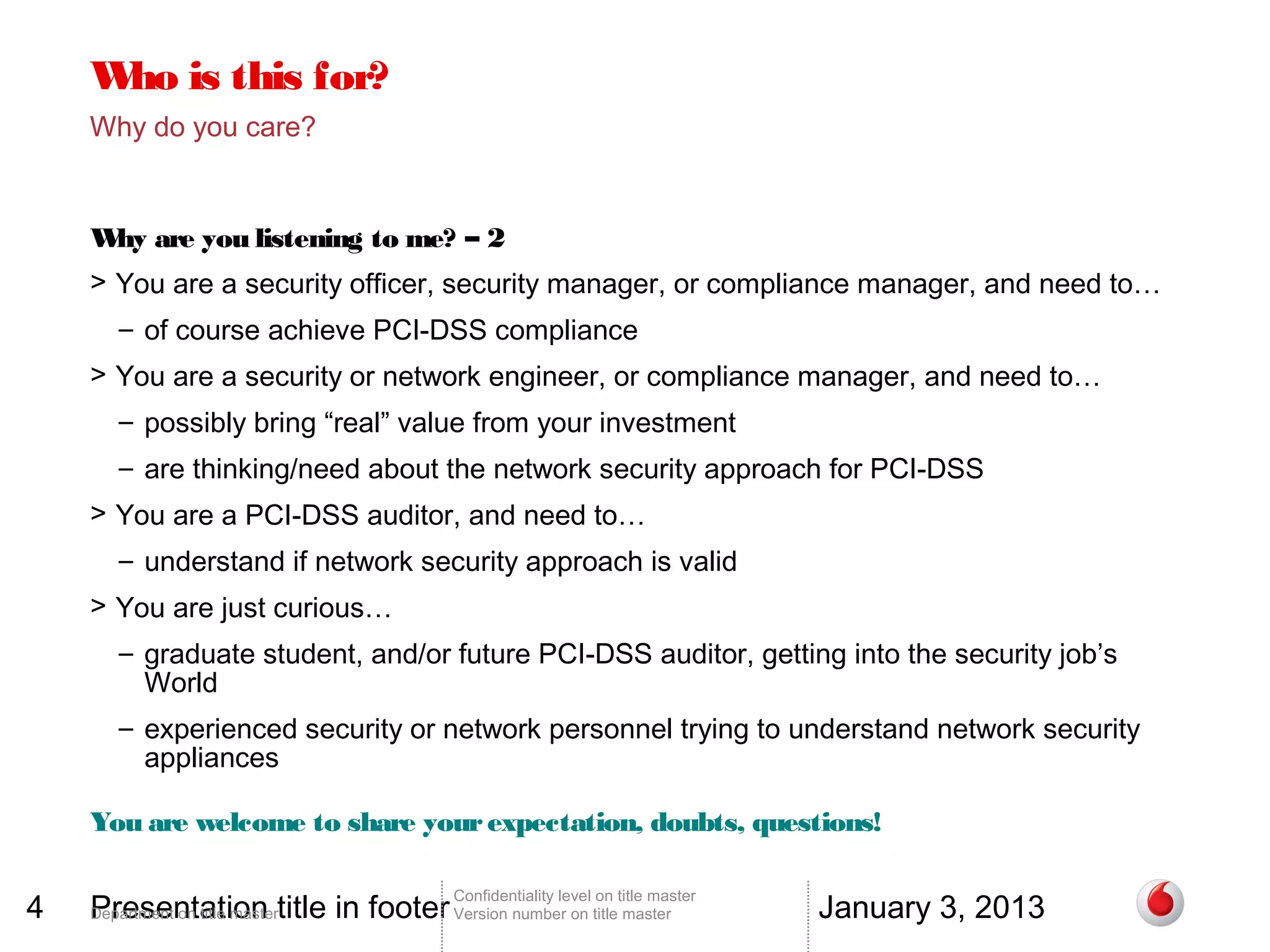 W is this for?
     ho
    Why do you care?


    W are you listening to me? – 2
     hy
    > You are a security officer, security manager, or compliance manager, and need to…
       – of course achieve PCI-DSS compliance
    > You are a security or network engineer, or compliance manager, and need to…
       – possibly bring “real” value from your investment
       – are thinking/need about the network security approach for PCI-DSS
    > You are a PCI-DSS auditor, and need to…
       – understand if network security approach is valid
    > You are just curious…
       – graduate student, and/or future PCI-DSS auditor, getting into the security job’s
         World
       – experienced security or network personnel trying to understand network security
         appliances

    You are welcome to share your expectation, doubts, questions!


4   Presentation title in footer Version number on title master                 January 3, 2013
                                        Confidentiality level on title master
    Department on title master
 