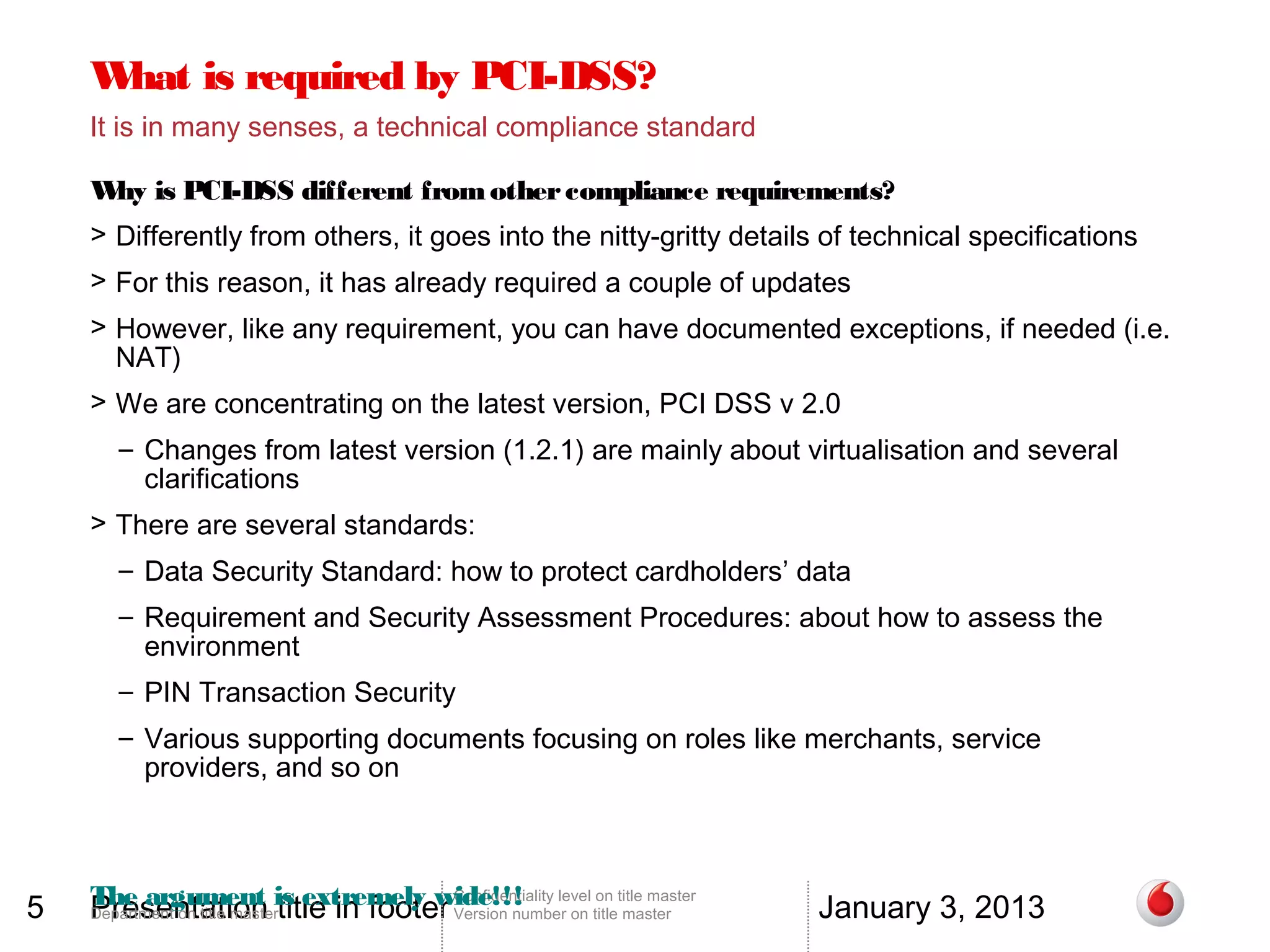 W is required by PCI-DSS?
     hat
    It is in many senses, a technical compliance standard

    W is PCI-DSS different from other compliance requirements?
     hy
    > Differently from others, it goes into the nitty-gritty details of technical specifications
    > For this reason, it has already required a couple of updates
    > However, like any requirement, you can have documented exceptions, if needed (i.e.
      NAT)
    > We are concentrating on the latest version, PCI DSS v 2.0
      – Changes from latest version (1.2.1) are mainly about virtualisation and several
        clarifications
    > There are several standards:
      – Data Security Standard: how to protect cardholders’ data
      – Requirement and Security Assessment Procedures: about how to assess the
        environment
      – PIN Transaction Security
      – Various supporting documents focusing on roles like merchants, service
        providers, and so on




5   The argument is extremely wide!!! level on title master
    Presentation title in footer
                                 Confidentiality
                                                                     January 3, 2013
    Department on title master      Version number on title master
 