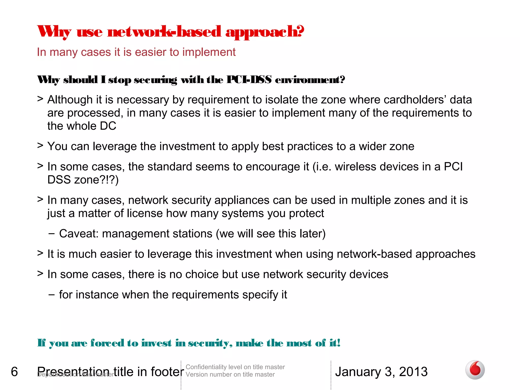 W use network-based approach?
     hy
    In many cases it is easier to implement

    W should I stop securing with the PCI-DSS environment?
     hy
    > Although it is necessary by requirement to isolate the zone where cardholders’ data
      are processed, in many cases it is easier to implement many of the requirements to
      the whole DC
    > You can leverage the investment to apply best practices to a wider zone
    > In some cases, the standard seems to encourage it (i.e. wireless devices in a PCI
      DSS zone?!?)
    > In many cases, network security appliances can be used in multiple zones and it is
      just a matter of license how many systems you protect
       – Caveat: management stations (we will see this later)
    > It is much easier to leverage this investment when using network-based approaches
    > In some cases, there is no choice but use network security devices
       – for instance when the requirements specify it



    If you are forced to invest in security, make the most of it!

6   Presentation title in footer Version number on title master                 January 3, 2013
                                        Confidentiality level on title master
    Department on title master
 