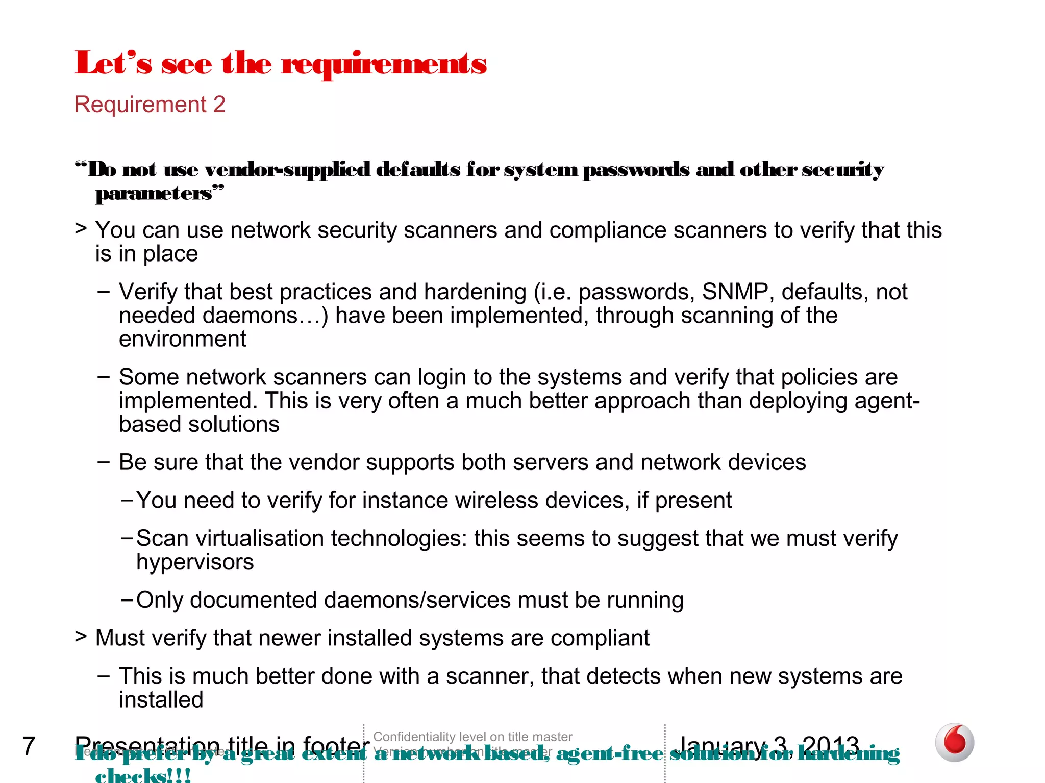 Let’s see the requirements
    Requirement 2

    “Do not use vendor-supplied defaults for system passwords and other security
      parameters”
    > You can use network security scanners and compliance scanners to verify that this
      is in place
       – Verify that best practices and hardening (i.e. passwords, SNMP, defaults, not
         needed daemons…) have been implemented, through scanning of the
         environment
       – Some network scanners can login to the systems and verify that policies are
         implemented. This is very often a much better approach than deploying agent-
         based solutions
       – Be sure that the vendor supports both servers and network devices
           – You need to verify for instance wireless devices, if present
           – Scan virtualisation technologies: this seems to suggest that we must verify
             hypervisors
           – Only documented daemons/services must be running
    > Must verify that newer installed systems are compliant
       – This is much better done with a scanner, that detects when new systems are
         installed

7   Presentation title in footer a network title master              January 3, 2013
                                    Confidentiality level on title master
    I do prefer by a great extent Version number onbased, agent-free solution for hardening
    Department on title master
 