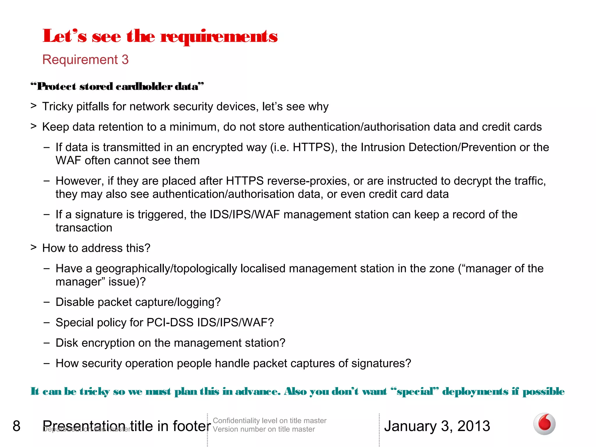 Let’s see the requirements
      Requirement 3
    “Protect stored cardholder data”
    > Tricky pitfalls for network security devices, let’s see why
    > Keep data retention to a minimum, do not store authentication/authorisation data and credit cards
      – If data is transmitted in an encrypted way (i.e. HTTPS), the Intrusion Detection/Prevention or the
        WAF often cannot see them
      – However, if they are placed after HTTPS reverse-proxies, or are instructed to decrypt the traffic,
        they may also see authentication/authorisation data, or even credit card data
      – If a signature is triggered, the IDS/IPS/WAF management station can keep a record of the
        transaction
    > How to address this?
      – Have a geographically/topologically localised management station in the zone (“manager of the
        manager” issue)?
      – Disable packet capture/logging?
      – Special policy for PCI-DSS IDS/IPS/WAF?
      – Disk encryption on the management station?
      – How security operation people handle packet captures of signatures?

    It can be tricky so we must plan this in advance. Also you don’t want “special” deployments if possible


8     Presentation title in footer Version number on title master                 January 3, 2013
                                          Confidentiality level on title master
      Department on title master
 