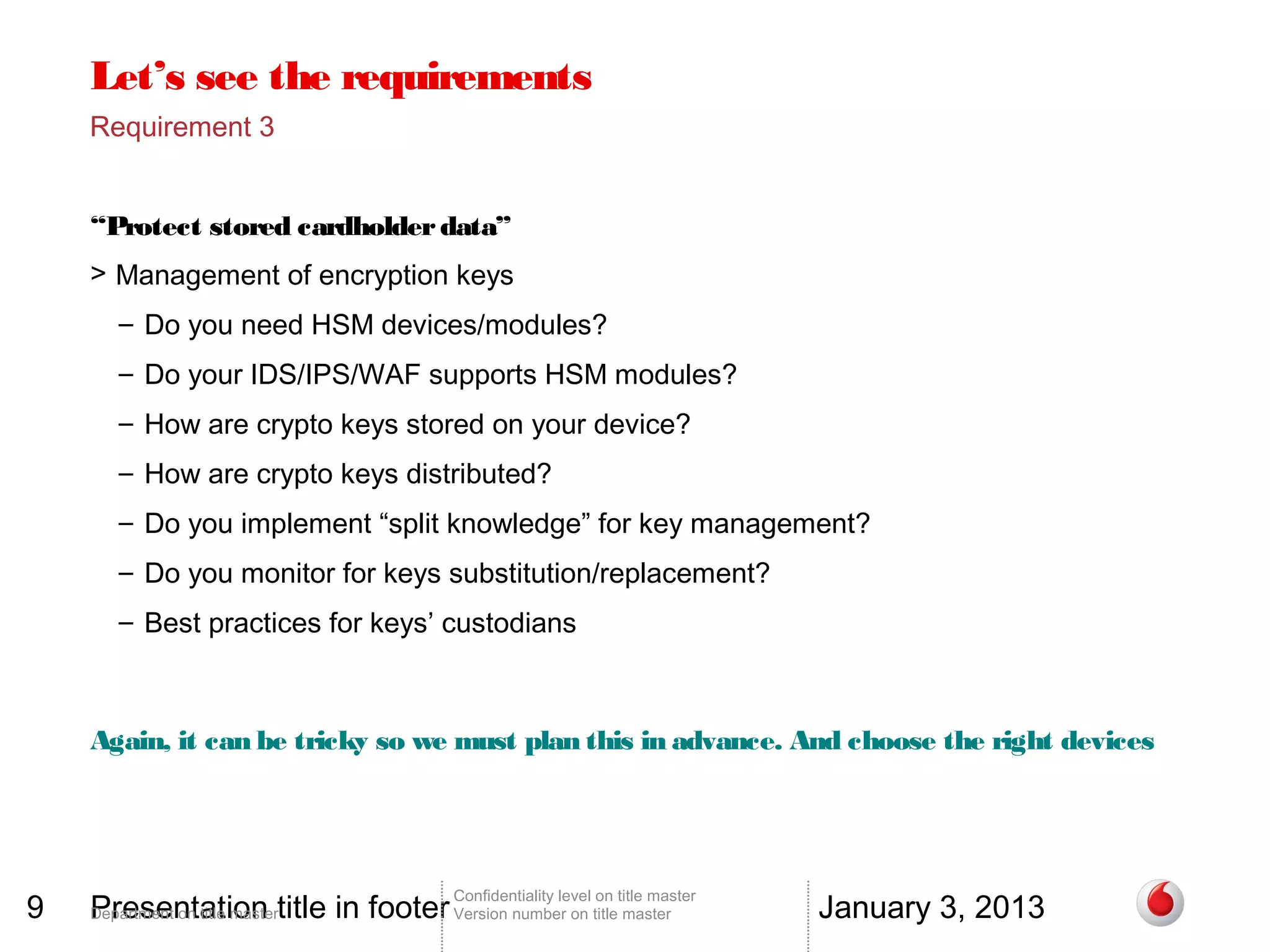 Let’s see the requirements
    Requirement 3


    “Protect stored cardholder data”
    > Management of encryption keys
       – Do you need HSM devices/modules?
       – Do your IDS/IPS/WAF supports HSM modules?
       – How are crypto keys stored on your device?
       – How are crypto keys distributed?
       – Do you implement “split knowledge” for key management?
       – Do you monitor for keys substitution/replacement?
       – Best practices for keys’ custodians



    Again, it can be tricky so we must plan this in advance. And choose the right devices




9   Presentation title in footer Version number on title master                 January 3, 2013
                                        Confidentiality level on title master
    Department on title master
 