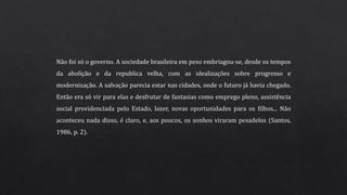 Não foi só o governo. A sociedade brasileira em peso embriagou-se, desde os tempos
da abolição e da republica velha, com as idealizações sobre progresso e
modernização. A salvação parecia estar nas cidades, onde o futuro já havia chegado.
Então era só vir para elas e desfrutar de fantasias como emprego pleno, assistência
social providenciada pelo Estado, lazer, novas oportunidades para os filhos... Não
aconteceu nada disso, é claro, e, aos poucos, os sonhos viraram pesadelos (Santos,
1986, p. 2).
 