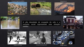 A alta densidade de ocupação do solo e a
exclusão social representam uma situação
inédita.
Ocupação ilegal área pública Poluição das águas Poluição do ar
Violência nas ruas Crianças desamparadas
CortiçosEnchentes
Trafego caótico
 