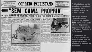A dificuldade de atender
e acolher os moradores
de rua não é um
problema recente de
nossas cidades.
Este artigo do jornal
Correio Paulistano,
publicado em julho de
1935, alerta para a triste
situação de pessoas
que dormem ao relento
na Praça da República e
Anhangabaú.
O interessante da
notícia é que além da
atualidade dos fatos, os
lugares de 80 anos
atrás são os mesmos da
atualidade.
Fonte: saopauloantiga.com
 