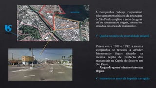 A Companhia Sabesp responsável
pelo saneamento básico da rede água
de São Paulo ampliou a rede de águas
até os loteamentos ilegais, mesmo os
situados em áreas de mananciais.
 Queda no índice de mortalidade infantil
Porém entre 1989 e 1992, a mesma
companhia se recusou a atender
loteamentos ilegais situados na
mesma região de proteção dos
mananciais na Capela do Socorro em
São Paulo.
Alegando que os loteamentos eram
ilegais.
 inúmeros os casos de hepatite na região
 