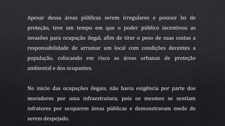 Apesar dessa áreas públicas serem irregulares e possuir lei de
proteção, teve um tempo em que o poder público incentivou as
invasões para ocupação ilegal, afim de tirar o peso de suas costas a
responsabilidade de arrumar um local com condições decentes a
população, colocando em risco as áreas urbanas de proteção
ambiental e dos ocupantes.
No inicio das ocupações ilegais, não havia exigência por parte dos
moradores por uma infraestrutura, pois os mesmos se sentiam
infratores por ocuparem áreas públicas e demonstravam medo de
serem despejado.
 