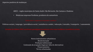Aspectos positivos de mudanças:
ABCD – região municípios de Santo André, São Bernardo, São Caetano e Diadema
• Modernas empresas Fordistas, produtora de automóveis
Politicas sociais / emprego / previdência social / assistência a saúde / educação / moradia / transporte / saneamento
Sindicatos e empresas mudando a politica
Estatuto da Cidade 2000 constituem paradigmas inovadores sobre base fundiária e imobiliária urbana.
Novos instrumentos urbanísticos
Reestruturação
Produção habitacional
Contenção da ocupação ilegal por falta de alternativas
Financiamentos
Terras urbanizadas
 