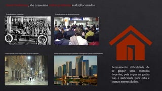 Atuais Problemas, são os mesmo velhos problemas mal solucionados
Trabalhadores Fordistas Trabalhadores de diversos setores
Centro antigo, área vista como local de trabalho Novas centralizações que atendem a burguesia e mais trabalhadores
Permanente dificuldade de
se pagar uma moradia
decente, pois o que se ganha
não é suficiente para esta e
outras necessidades.
 