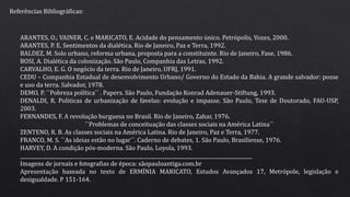 Referências Bibliográficas:
ARANTES, O.; VAINER, C. e MARICATO, E. Acidade do pensamento único. Petrópolis, Vozes, 2000.
ARANTES, P. E. Sentimentos da dialética. Rio de Janeiro, Paz e Terra, 1992.
BALDEZ, M. Solo urbano, reforma urbana, proposta para a constituinte. Rio de Janeiro, Fase, 1986.
BOSI, A. Dialética da colonização. São Paulo, Companhia das Letras, 1992.
CARVALHO, E. G. O negócio da terra. Rio de Janeiro, UFRJ, 1991.
CEDU – Companhia Estadual de desenvolvimento Urbano/ Governo do Estado da Bahia. A grande salvador: posse
e uso da terra. Salvador, 1978.
DEMO, P. ``Pobreza política´´ . Papers. São Paulo, Fundação Konrad Adenauer-Stiftung, 1993.
DENALDI, R. Politicas de urbanização de favelas: evolução e impasse. São Paulo, Tese de Doutorado, FAU-USP,
2003.
FERNANDES, F. A revolução burguesa no Brasil. Rio de Janeiro, Zahar, 1976.
``Problemas de conceituação das classes sociais na América Latina´´
ZENTENO, R. B. As classes sociais na América Latina. Rio de Janeiro, Paz e Terra, 1977.
FRANCO, M. S. ``As ideias estão no lugar´´. Caderno de debates, 1. São Paulo, Brasiliense, 1976.
HARVEY, D. A condição pós-moderna. São Paulo, Loyola, 1993.
________________________________________________________________________________________________
Imagens de jornais e fotografias de época: sãopauloantiga.com.br
Apresentação baseada no texto de ERMÍNIA MARICATO, Estudos Avançados 17, Metrópole, legislação e
desigualdade. P 151-164.
 