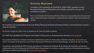 Ermínia Maricato
Coordena a Pós Graduação da FAUUSP de 1998 a 2002, quando se torna
Secretária Executiva do Ministérios das Cidades, ministério esse que ela
coordenou a criação;
Para o movimento de luta pela reforma urbana, ter uma pasta para isso seria um
passo importante para consolidar o planejamento urbano como uma política de
estado;
No ministério, foi coordenadora técnica da Política Nacional de Desenvolvimento Urbano e ocasionalmente assume o
cargo de ministra;
Ela deixa o cargo em 2005, com as mudanças de rumo da política petista;
Em 2009, foi conselheira do Programa das Nações Unidas para os Assentamentos Humanos (UN-Habitat);
Foi também Professora visitante do Human Settlements Centre da University of British Columbia, no Canadá, em
2002 e da School of Architecture and Urban Planning of Witwatersrand de Joanesburgo, na África do Sul, em 2006;
Atualmente aposentada da USP, Ermínia é professora visitante do Instituto de Economia da Unicamp e professora
colaboradora da Pós Graduação da FAUUSP, além de participar de eventos e corpos editoriais. Recentemente também
participou também da formação da Frente Povo Sem Medo.
 