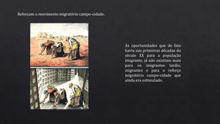 Reforçam o movimento migratório campo-cidade.
As oportunidades que de fato
havia nas primeiras décadas do
século XX para a população
imigrante, já não existiam mais
para os imigrantes tardio,
migrantes e para o reforço
migratório campo-cidade que
ainda era estimulado.
 