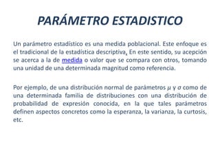 PARÁMETRO ESTADISTICO
Un parámetro estadístico es una medida poblacional. Este enfoque es
el tradicional de la estadística descriptiva, En este sentido, su acepción
se acerca a la de medida o valor que se compara con otros, tomando
una unidad de una determinada magnitud como referencia.
Por ejemplo, de una distribución normal de parámetros μ y σ como de
una determinada familia de distribuciones con una distribución de
probabilidad de expresión conocida, en la que tales parámetros
definen aspectos concretos como la esperanza, la varianza, la curtosis,
etc.
 