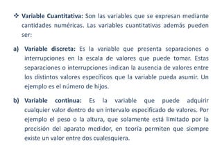  Variable Cuantitativa: Son las variables que se expresan mediante
cantidades numéricas. Las variables cuantitativas además pueden
ser:
a) Variable discreta: Es la variable que presenta separaciones o
interrupciones en la escala de valores que puede tomar. Estas
separaciones o interrupciones indican la ausencia de valores entre
los distintos valores específicos que la variable pueda asumir. Un
ejemplo es el número de hijos.
b) Variable continua: Es la variable que puede adquirir
cualquier valor dentro de un intervalo especificado de valores. Por
ejemplo el peso o la altura, que solamente está limitado por la
precisión del aparato medidor, en teoría permiten que siempre
existe un valor entre dos cualesquiera.
 
