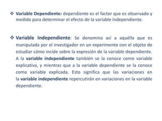  Variable Dependiente: dependiente es el factor que es observado y
medido para determinar el efecto de la variable independiente.
 Variable Independiente: Se denomina así a aquélla que es
manipulada por el investigador en un experimento con el objeto de
estudiar cómo incide sobre la expresión de la variable dependiente.
A la variable independiente también se la conoce como variable
explicativa, y mientras que a la variable dependiente se la conoce
como variable explicada. Esto significa que las variaciones en
la variable independiente repercutirán en variaciones en la variable
dependiente.
 