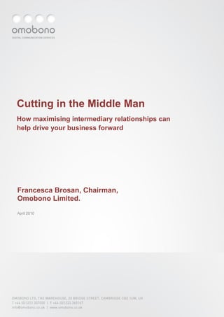 Cutting in the Middle Man
How maximising intermediary relationships can
help drive your business forward




Francesca Brosan, Chairman,
Omobono Limited.
April 2010




OMOBONO LTD, THE WAREHOUSE, 33 BRIDGE STREET, CAMBRIDGE CB2 1UW, UK
T +44 (0)1223 307000 | F +44 (0)1223 365167
info@omobono.co.uk | www.omobono.co.uk
 