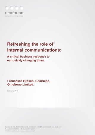 Refreshing the role of
internal communications:
A critical business response to
our quickly changing times




Francesca Brosan, Chairman,
Omobono Limited.
February 2010




OMOBONO LTD, THE WAREHOUSE, 33 BRIDGE STREET, CAMBRIDGE CB2 1UW, UK
T +44 (0)1223 307000 | F +44 (0)1223 365167
info@omobono.co.uk | www.omobono.co.uk
 