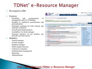  Developed in 2000
 Features:
◦ Flexibility and customization of
management and A to Z holdings
◦ Scalable in, multilevel customization and
personalization
◦ Federated searching for both internal and
external e-resources
◦ Classification-based analysis
◦ Availability of e-book manager
◦ Generate statistics on per product, per
provider, per time slot etc
 Modules:
◦ Journal manager
◦ E-book manager
◦ Database manager
◦ Public display function
◦ Collection evaluation
◦ Authentication management
◦ Reporting
◦ Administration
http://web.tdnet.com/TDNet-e-Resource-Manager
 