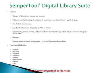  Features
• Manages all subscription, licenses, and resources
• Fully customizable knowledge base that can be customized as per the institution’s specific holdings
• A-Z Products and Resources
• Link Resolver determines the exact availability of content
• Automatically generate, compile, and store COUNTER compliant usage reports for all e-resources through the
SUSHI client.
• Discovery
• Generate a range of reports for a complete overview of licensing and expenditure
 Functions and Modules
• Products
• Providers
• Resources
• Publishers
• Subjects
• Organizations
• Reports
• Users
• Setup
http://www.sempertool.dk/services
 