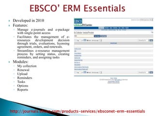  Developed in 2010
 Features:
◦ Manage e-journals and e-package
with single-point access
◦ Facilitates the management of e-
resources development decision
through trials, evaluations, licensing
agreement, orders, and renewals.
◦ Streamlines e-resource management
process by setting status, creating
reminders, and assigning tasks
 Modules:
◦ My collection
◦ Renewal
◦ Upload
◦ Reminders
◦ Tasks
◦ Options
◦ Reports
http://journals.ebsco.com/products-services/ebsconet-erm-essentials
 
