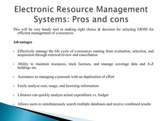 This will be very handy tool in making right choice & decision for selecting ERMS for
efficient management of e-resources
Advantages
 Effectively manage the life cycle of e-resources starting from evaluation, selection, and
acquisition through renewal/review and cancellation
 Ability to maintain resources, track licenses, and manage coverage data and A-Z
holdings etc.
 Assistance in managing e-journals with no duplication of effort
 Easily analyze cost, usage, and licensing information
 Libraries can quickly analyze actual expenditure vs. budget
 Allows users to simultaneously search multiple databases and receive combined results
 