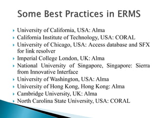  University of California, USA: Alma
 California Institute of Technology, USA: CORAL
 University of Chicago, USA: Access database and SFX
for link resolver
 Imperial College London, UK: Alma
 National University of Singapore, Singapore: Sierra
from Innovative Interface
 University of Washington, USA: Alma
 University of Hong Kong, Hong Kong: Alma
 Cambridge University, UK: Alma
 North Carolina State University, USA: CORAL
 