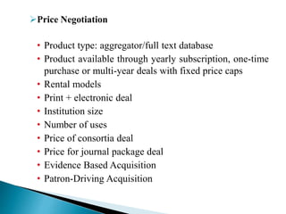 Price Negotiation
• Product type: aggregator/full text database
• Product available through yearly subscription, one-time
purchase or multi-year deals with fixed price caps
• Rental models
• Print + electronic deal
• Institution size
• Number of uses
• Price of consortia deal
• Price for journal package deal
• Evidence Based Acquisition
• Patron-Driving Acquisition
 