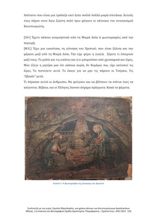 Συνέντευξη με την κυρία Ερμιόνη Μανώλογλου, για χρόνια κάτοικο των Κουντουριώτικων Αμπελοκήπων
Αθήνας / Συντακτική και Φωτογραφική Ομάδα Εργαστηρίου Πληροφορικής / Σχολικό έτος: 2022-2023 [10]
Απέναντι που είναι μια τράπεζα εκεί ήταν πολλά πολλά μικρά σπιτάκια. Αυτούς
τους πήγαν στον Άγιο Σώστη πολύ πριν φύγουν οι κάτοικοι του συνοικισμού
Κουντουριώτη.
[56ο] Έχετε κάποιο αναμνηστικό από τη Μικρά Ασία ή φωτογραφίες από την
περιοχή;
[Μ.Ε.] Έχω μια εικονίτσα, τη γέννηση του Χριστού, που είναι ξύλινη και την
φέρανε μαζί από τη Μικρά Ασία. Την είχε φέρει η γιαγιά. Ξέρετε τι έπαιρναν
μαζί τους; Το ρολόι και τις εικόνες και ό,τι μπορούσαν από χρυσαφικά και λίρες.
Μου έλεγε η μητέρα μου ότι κάποια κυρία, δε θυμάμαι πια, είχε καταπιεί τις
λίρες. Το πιστεύετε αυτό. Το έκανε για να μην τις πάρουν οι Τούρκοι. Τις
"έβγαλε" μετά.
Τι πέρασαν αυτοί οι άνθρωποι. Να φεύγουν και να βλέπουν τα σπίτια τους να
καίγονται. Βέβαια, και οι Έλληνες έκαναν άσχημα πράγματα. Κακά τα ψέματα.
Εικόνα 1: Η φωτογραφία της γέννησης του Χριστού
 