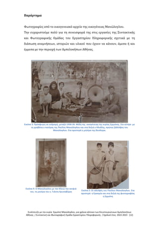 Συνέντευξη με την κυρία Ερμιόνη Μανώλογλου, για χρόνια κάτοικο των Κουντουριώτικων Αμπελοκήπων
Αθήνας / Συντακτική και Φωτογραφική Ομάδα Εργαστηρίου Πληροφορικής / Σχολικό έτος: 2022-2023 [12]
Παράρτημα
Φωτογραφίες από το οικογενειακό αρχείο της οικογένειας Μανώλογλου.
Την ευχαριστούμε πολύ για τη συνεισφορά της στις εργασίες της Συντακτικής
και Φωτογραφικής Ομάδας του Εργαστηρίου Πληροφορικής σχετικά με τη
διάσωση αναμνήσεων, ιστοριών και υλικού που έχουν να κάνουν, άμεσα ή και
έμμεσα με την περιοχή των Αμπελοκήπων Αθήνας.
Εικόνα 3: Πρόσφυγες σε εκδρομή, μεταξύ 1930-34. Μέλη της οικογένειας της κυρίας Ερμιόνης. Στο κέντρο με
τη γραβάτα ο πατέρας της Παύλος Μανώλογλου και στα δεξιά ο Ηλιάδης, πρώτος ξάδελφος του
Μανώλογλου. Στα αριστερά η μητέρα της Θεοδώρα.
Εικόνα 4: Ο Μανώλογλου με την Κλειώ την ανιψιά
του, τη μητέρα του κ. Γιάννη Χρυσοβέργη
Εικόνα 5: Οι αδελφές του Παύλου Μανώλογλου. Στα
αριστερά η Ερασμία και στα δεξιά της φωτογραφίας
η Ερμιόνη
 