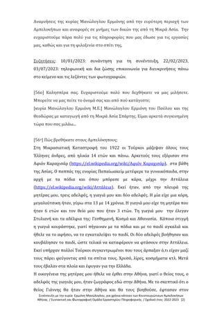 Συνέντευξη με την κυρία Ερμιόνη Μανώλογλου, για χρόνια κάτοικο των Κουντουριώτικων Αμπελοκήπων
Αθήνας / Συντακτική και Φωτογραφική Ομάδα Εργαστηρίου Πληροφορικής / Σχολικό έτος: 2022-2023 [2]
Αναμνήσεις της κυρίας Μανώλογλου Ερμιόνης από την ευρύτερη περιοχή των
Αμπελοκήπων και αναφορές σε μνήμες των δικών της από τη Μικρά Ασία. Την
ευχαριστούμε πάρα πολύ για τις πληροφορίες που μας έδωσε για τις εργασίες
μας, καθώς και για τη φιλοξενία στο σπίτι της,
Συζητήσεις: 10/01/2023: συνάντηση για τη συνέντευξη, 22/02/2023,
03/07/2023: τηλεφωνική και δια ζώσης επικοινωνία για διευκρινήσεις πάνω
στο κείμενο και τις λεζάντες των φωτογραφιών.
[56ο] Καλησπέρα σας. Ευχαριστούμε πολύ που δεχθήκατε να μας μιλήσετε.
Μπορείτε να μας πείτε το όνομά σας και από πού κατάγεστε;
[κυρία Μανώλογλου Ερμιόνη Μ.Ε.] Μανώλογλου Ερμιόνη του Παύλου και της
Θεοδώρας με καταγωγή από τη Μικρά Ασία Σπάρτης. Είμαι αρκετά συγκινημένη
τώρα που σας μιλάω...
[56ο] Πώς βρεθήκατε στους Αμπελόκηπους;
Στη Μικρασιατική Καταστροφή του 1922 οι Τούρκοι μάζεψαν όλους τους
Έλληνες άνδρες, από ηλικία 14 ετών και πάνω. Αρκετούς τους εξόρισαν στο
Αφιόν Καραχισάρ (https://el.wikipedia.org/wiki/Αφιόν_Καραχισάρ), στα βάθη
της Ασίας. Ο παππάς της ενορίας Παπαϊωακείμ μετέφερε τα γυναικόπαιδα, στην
αρχή με τα πόδια και όπου μπόρεσε με κάρα, μέχρι την Αττάλεια
(https://el.wikipedia.org/wiki/Αττάλεια). Εκεί ήταν, από την πλευρά της
μητέρας μου, τρεις αδελφές, η γιαγιά μου και δύο αδελφές. Η μία είχε μια κόρη,
μεγαλούτσικη ήταν, γύρω στα 13 με 14 χρόνια. Η γιαγιά μου είχε τη μητέρα που
ήταν 6 ετών και τον θείο μου που ήταν 3 ετών. Τη γιαγιά μου την έλεγαν
Στυλιανή και τα αδέλφια της: Γεσθημανή, Κοσμά και Αθανασία. Κάποια στιγμή
η γιαγιά κουράστηκε, γιατί πήγαιναν με τα πόδια και με το παιδί αγκαλιά και
ήθελε να το αφήσει, να το εγκαταλείψει το παιδί. Οι δύο αδελφές βοήθησαν και
κουβάλησαν το παιδί, ώστε τελικά να καταφέρουν να φτάσουν στην Αττάλεια.
Εκεί υπήρχαν πολλοί Τούρκοι συγκεντρωμένοι που τους άρπαξαν ό,τι είχαν μαζί
τους πάρει φεύγοντας από τα σπίτια τους. Χρυσό, λίρες, κοσμήματα κτλ. Μετά
τους έβαλαν στα πλοία και έφυγαν για την Ελλάδα.
Η οικογένεια της μητέρας μου ήθελε να έρθει στην Αθήνα, γιατί ο θείος τους, ο
αδελφός της γιαγιάς μου, ήταν ζωγράφος εδώ στην Αθήνα. Με το σκεπτικό ότι ο
θείος Γιάννης θα ήταν στην Αθήνα και θα τους βοηθούσε, έφτασαν στον
 